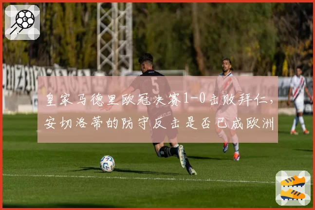 皇家马德里欧冠决赛1-0击败拜仁，安切洛蒂的防守反击是否已成欧洲最强？