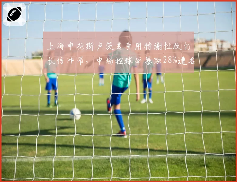 上海申花斯卢茨基弃用特谢拉改打长传冲吊,中场控球率暴跌28%遭名宿炮轰__br_