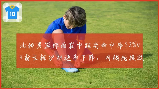 北控男篮邹雨宸中距离命中率52%vs俞长栋护框速率下降，内线轮换效率差异决定争八命运