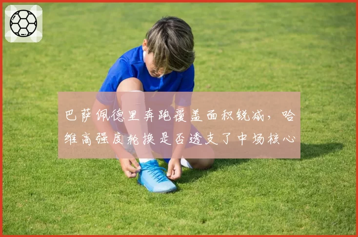 巴萨佩德里奔跑覆盖面积锐减，哈维高强度轮换是否透支了中场核心体能？