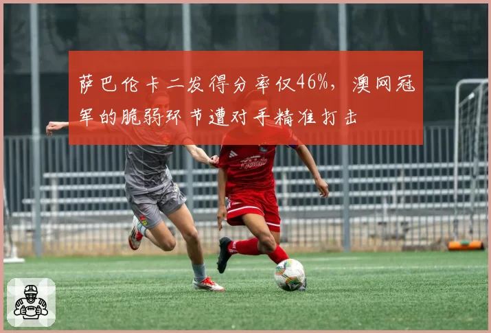 萨巴伦卡二发得分率仅46%，澳网冠军的脆弱环节遭对手精准打击