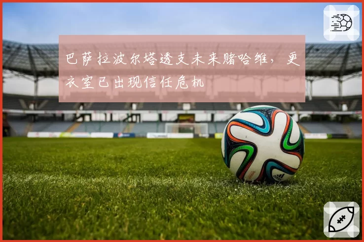 巴萨拉波尔塔透支未来赌哈维，更衣室已出现信任危机