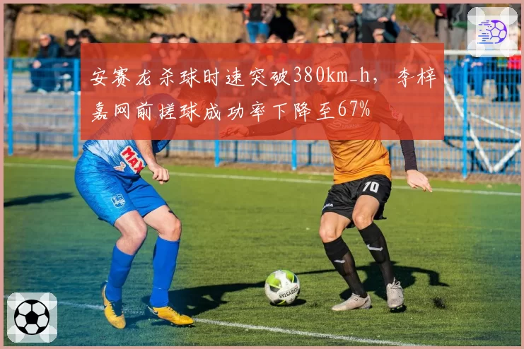安赛龙杀球时速突破380km_h，李梓嘉网前搓球成功率下降至67%