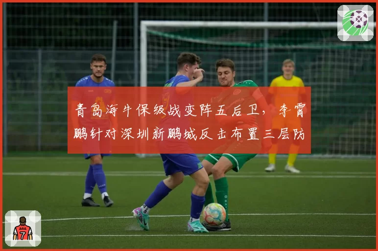 青岛海牛保级战变阵五后卫，李霄鹏针对深圳新鹏城反击布置三层防线