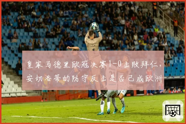 皇家马德里欧冠决赛1-0击败拜仁，安切洛蒂的防守反击是否已成欧洲最强？