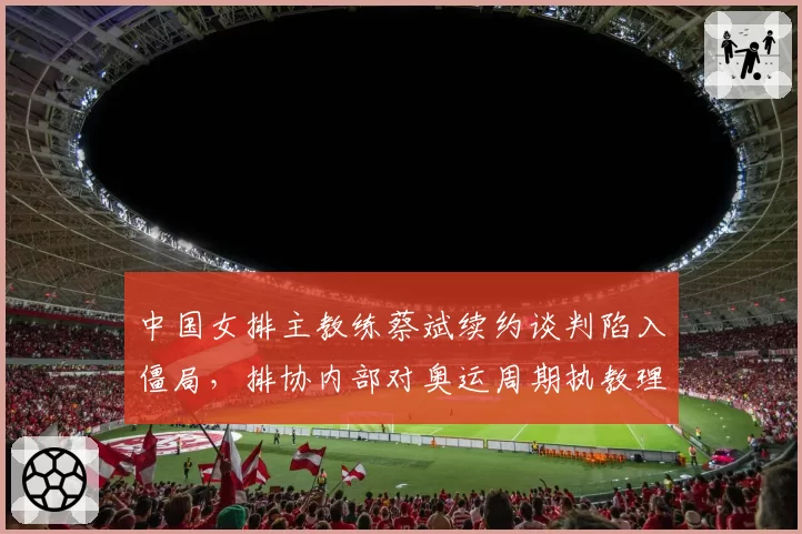 中国女排主教练蔡斌续约谈判陷入僵局，排协内部对奥运周期执教理念分歧加剧