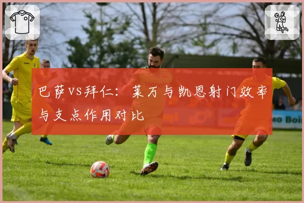 巴萨vs拜仁：莱万与凯恩射门效率与支点作用对比