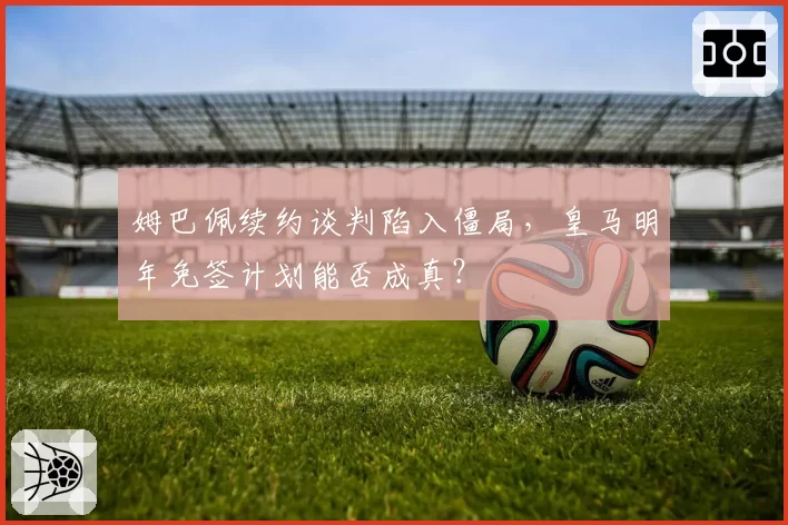姆巴佩续约谈判陷入僵局，皇马明年免签计划能否成真？