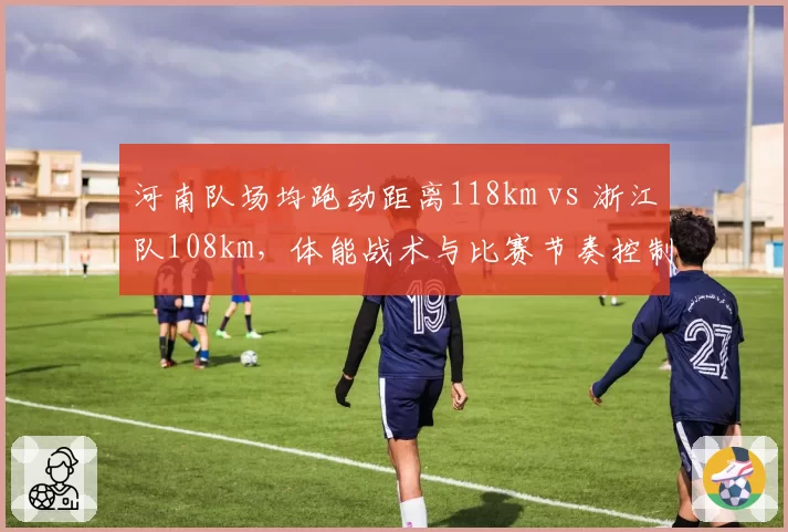 河南队场均跑动距离118km vs 浙江队108km，体能战术与比赛节奏控制