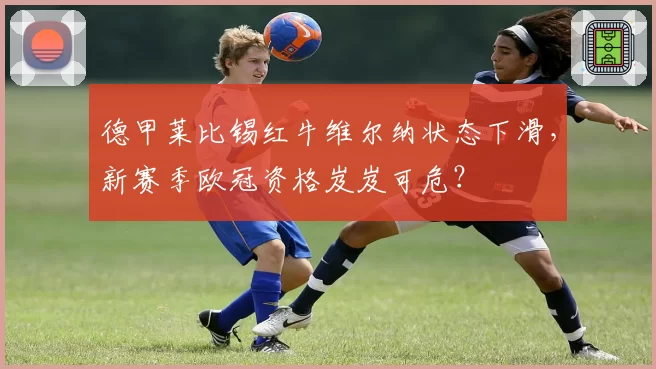 德甲莱比锡红牛维尔纳状态下滑,新赛季欧冠资格岌岌可危?