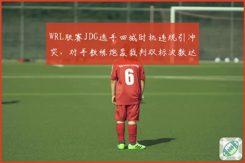 WRL联赛JDG选手回城时机违规引冲突,对手教练炮轰裁判双标次数达本赛季最高