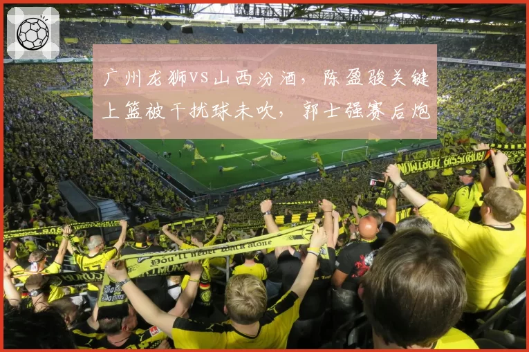 广州龙狮vs山西汾酒，陈盈骏关键上篮被干扰球未吹，郭士强赛后炮轰裁判