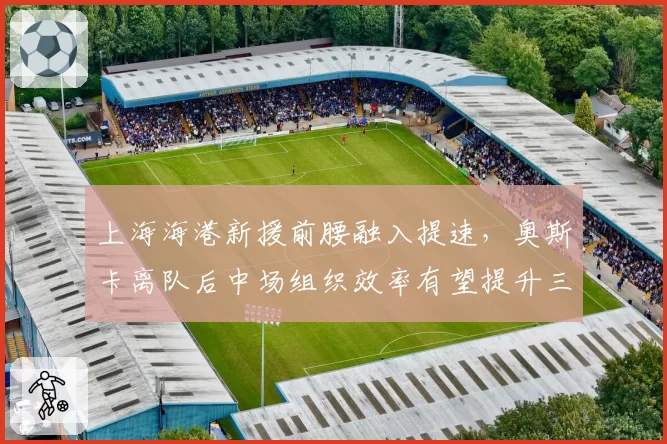 上海海港新援前腰融入提速，奥斯卡离队后中场组织效率有望提升三成