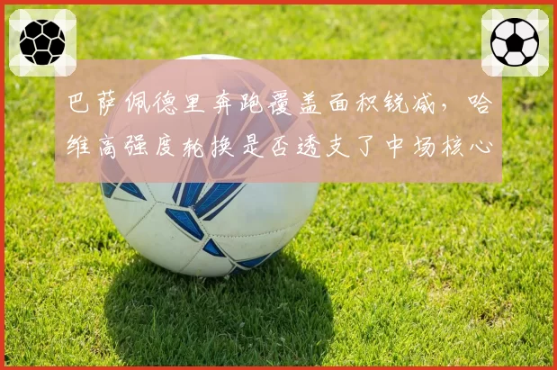巴萨佩德里奔跑覆盖面积锐减，哈维高强度轮换是否透支了中场核心体能？
