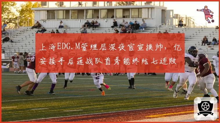 上海EDG.M管理层深夜官宣换帅,亿安接手后莲战队首秀能终结七连败颓势吗?