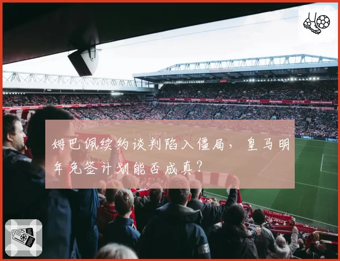 姆巴佩续约谈判陷入僵局，皇马明年免签计划能否成真？