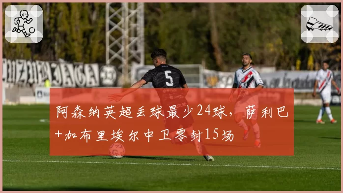 阿森纳英超丢球最少24球,萨利巴+加布里埃尔中卫零封15场