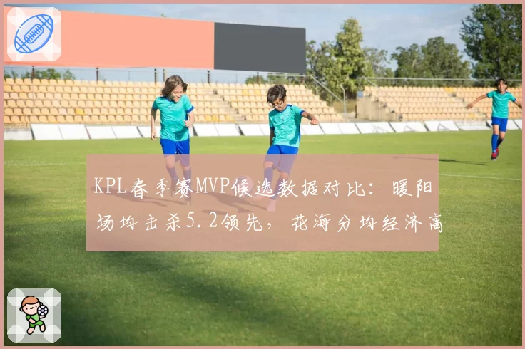 KPL春季赛MVP候选数据对比：暖阳场均击杀5.2领先，花海分均经济高居榜首