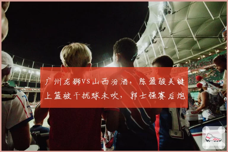广州龙狮vs山西汾酒，陈盈骏关键上篮被干扰球未吹，郭士强赛后炮轰裁判