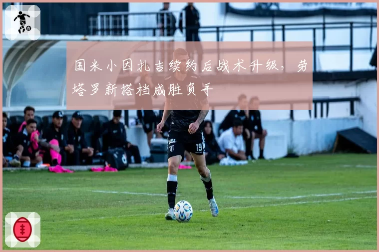 国米小因扎吉续约后战术升级，劳塔罗新搭档成胜负手