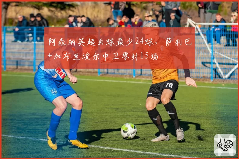 阿森纳英超丢球最少24球,萨利巴+加布里埃尔中卫零封15场