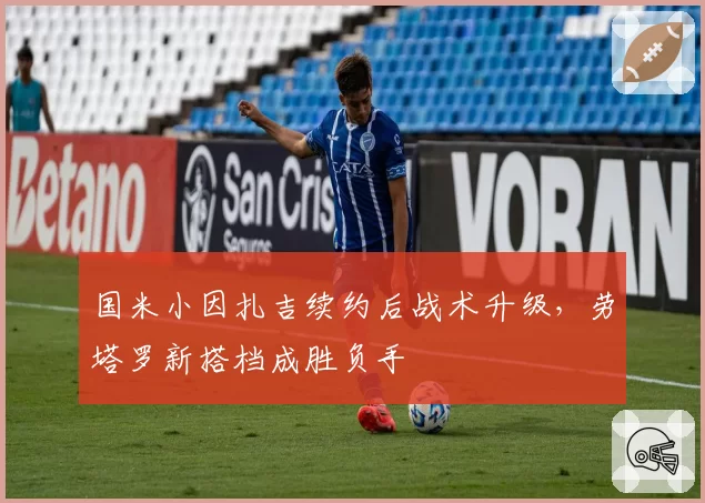 国米小因扎吉续约后战术升级，劳塔罗新搭档成胜负手