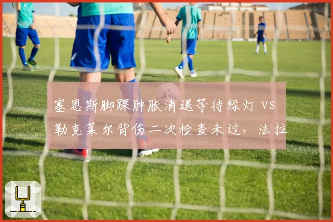 塞恩斯脚踝肿胀消退等待绿灯 vs 勒克莱尔背伤二次检查未过,法拉利队医决策标准不一
