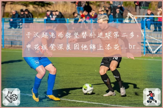 于汉超老而弥坚替补进球第二多，申花板凳深度因他锦上添花__br_