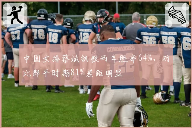 中国女排蔡斌执教两年胜率64%，对比郎平时期81%差距明显