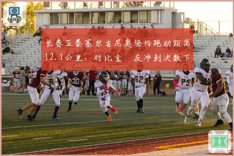 长春亚泰塞尔吉尼奥场均跑动距离12.1公里，对比金敃友冲刺次数下降