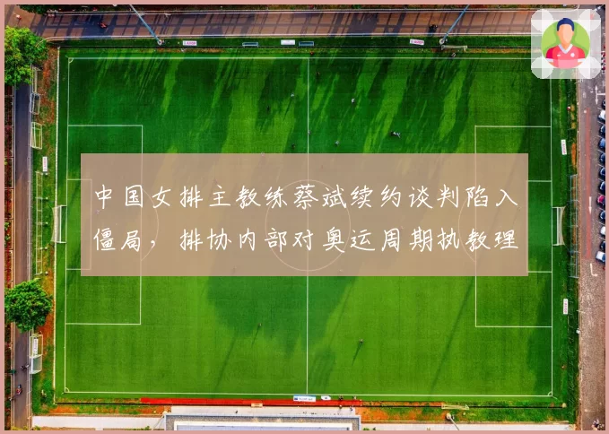 中国女排主教练蔡斌续约谈判陷入僵局，排协内部对奥运周期执教理念分歧加剧