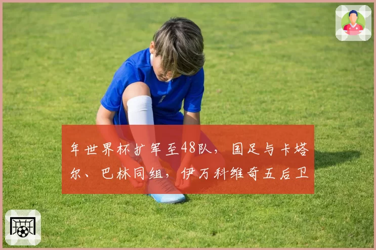 年世界杯扩军至48队，国足与卡塔尔、巴林同组，伊万科维奇五后卫体系能否经受海湾球队边路冲击？