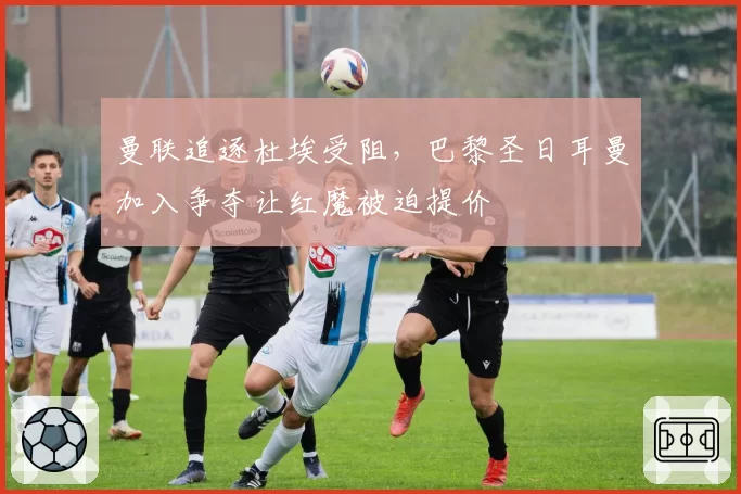 曼联追逐杜埃受阻，巴黎圣日耳曼加入争夺让红魔被迫提价