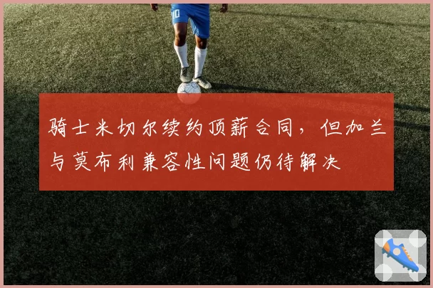 骑士米切尔续约顶薪合同，但加兰与莫布利兼容性问题仍待解决
