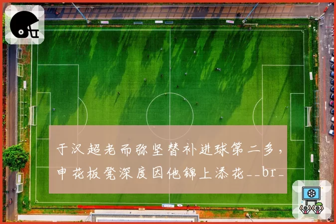 于汉超老而弥坚替补进球第二多，申花板凳深度因他锦上添花__br_