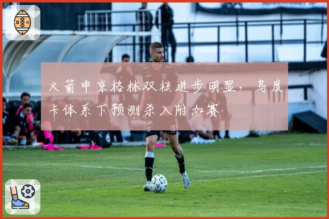 火箭申京格林双核进步明显,乌度卡体系下预测杀入附加赛