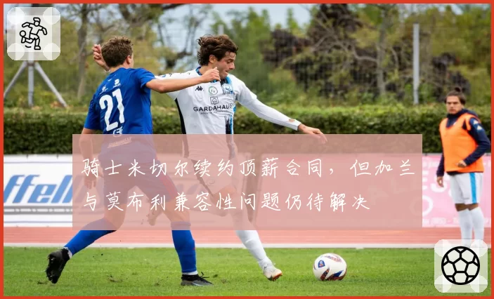 骑士米切尔续约顶薪合同，但加兰与莫布利兼容性问题仍待解决