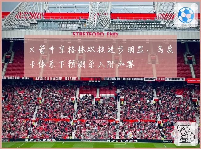火箭申京格林双核进步明显,乌度卡体系下预测杀入附加赛