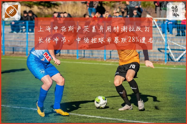 上海申花斯卢茨基弃用特谢拉改打长传冲吊,中场控球率暴跌28%遭名宿炮轰__br_