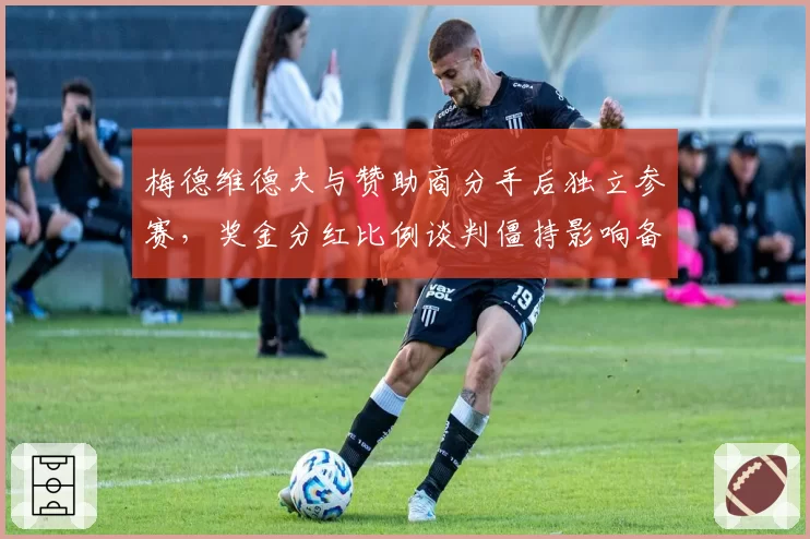 梅德维德夫与赞助商分手后独立参赛,奖金分红比例谈判僵持影响备战节奏