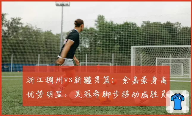 浙江稠州vs新疆男篮：余嘉豪身高优势明显，吴冠希脚步移动成胜负手