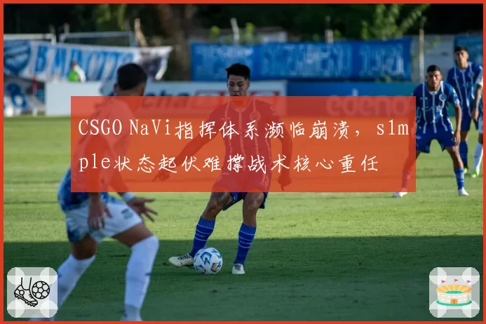 CSGO NaVi指挥体系濒临崩溃,s1mple状态起伏难撑战术核心重任