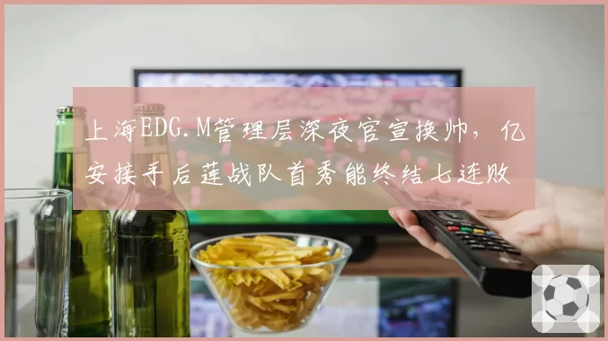 上海EDG.M管理层深夜官宣换帅,亿安接手后莲战队首秀能终结七连败颓势吗?