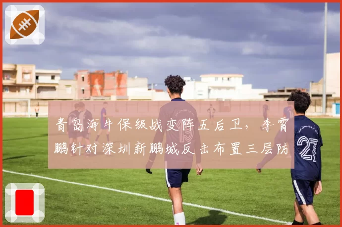 青岛海牛保级战变阵五后卫，李霄鹏针对深圳新鹏城反击布置三层防线