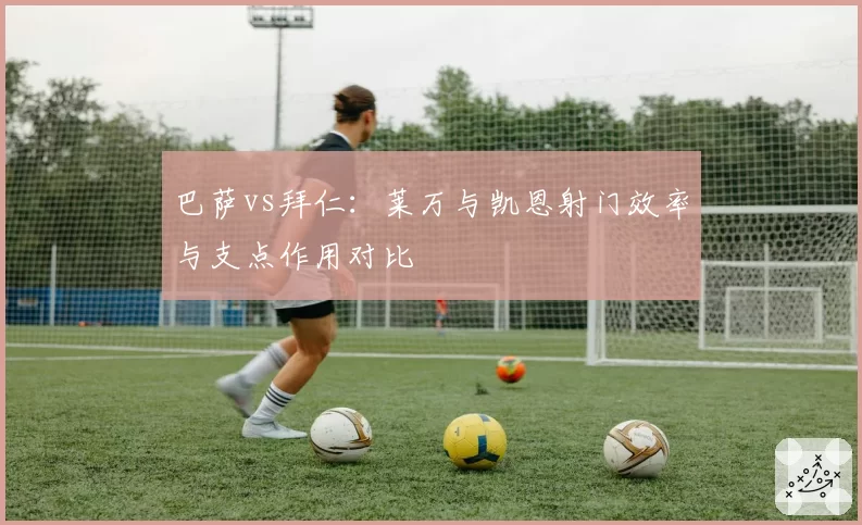 巴萨vs拜仁：莱万与凯恩射门效率与支点作用对比