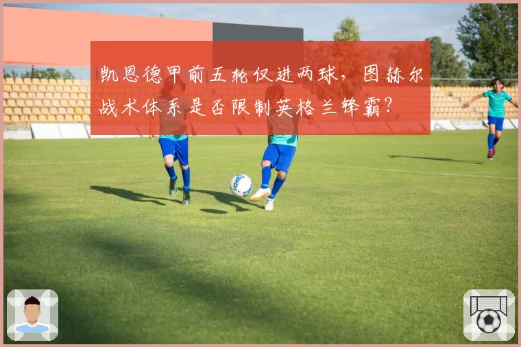 凯恩德甲前五轮仅进两球，图赫尔战术体系是否限制英格兰锋霸？