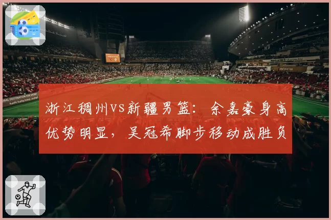 浙江稠州vs新疆男篮：余嘉豪身高优势明显，吴冠希脚步移动成胜负手
